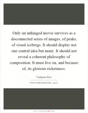 Only an unhinged movie survives as a disconnected series of images, of peaks, of visual icebergs. It should display not one central idea but many. It should not reveal a coherent philosophy of composition. It must live on, and because of, its glorious ricketiness Picture Quote #1