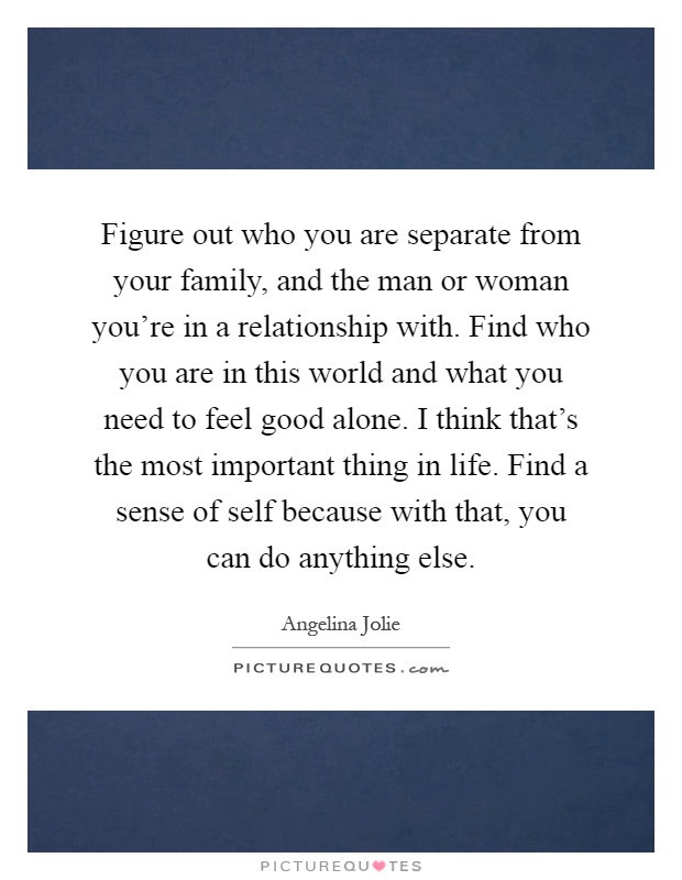 Figure out who you are separate from your family, and the man or woman you're in a relationship with. Find who you are in this world and what you need to feel good alone. I think that's the most important thing in life. Find a sense of self because with that, you can do anything else Picture Quote #1