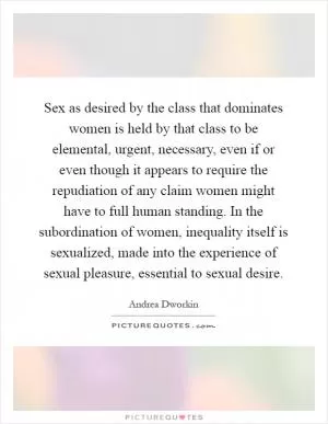 Sex as desired by the class that dominates women is held by that class to be elemental, urgent, necessary, even if or even though it appears to require the repudiation of any claim women might have to full human standing. In the subordination of women, inequality itself is sexualized, made into the experience of sexual pleasure, essential to sexual desire Picture Quote #1