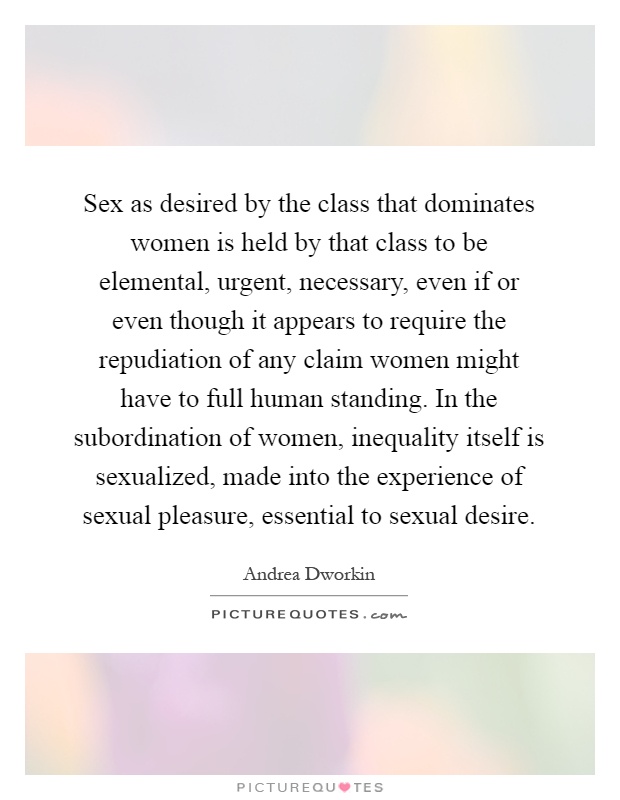 Sex as desired by the class that dominates women is held by that class to be elemental, urgent, necessary, even if or even though it appears to require the repudiation of any claim women might have to full human standing. In the subordination of women, inequality itself is sexualized, made into the experience of sexual pleasure, essential to sexual desire Picture Quote #1
