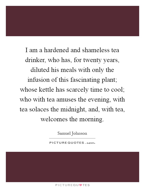 I am a hardened and shameless tea drinker, who has, for twenty years, diluted his meals with only the infusion of this fascinating plant; whose kettle has scarcely time to cool; who with tea amuses the evening, with tea solaces the midnight, and, with tea, welcomes the morning Picture Quote #1