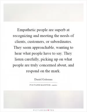 Empathetic people are superb at recognizing and meeting the needs of clients, customers, or subordinates. They seem approachable, wanting to hear what people have to say. They listen carefully, picking up on what people are truly concerned about, and respond on the mark Picture Quote #1