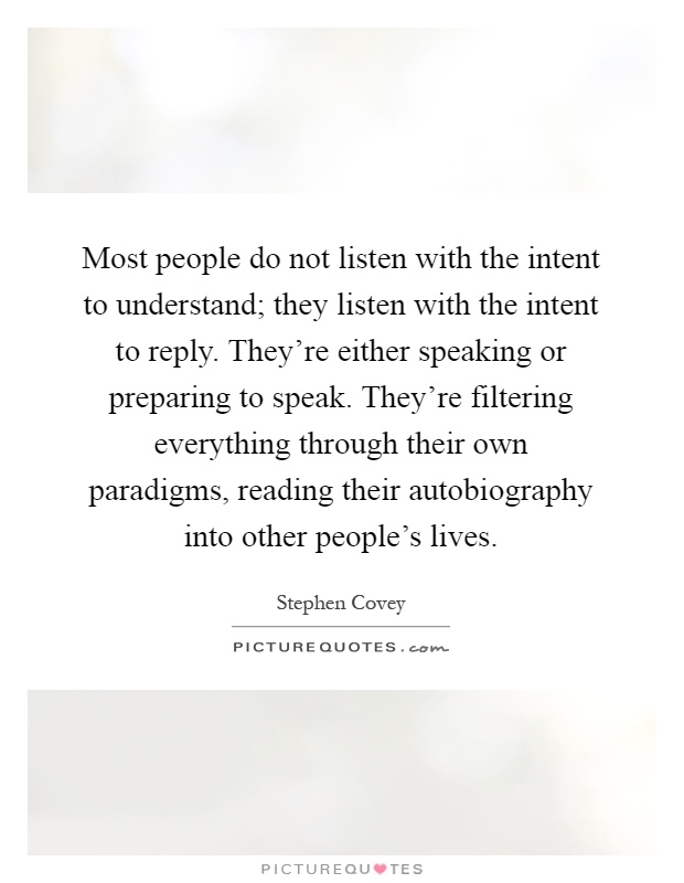 Most people do not listen with the intent to understand; they listen with the intent to reply. They're either speaking or preparing to speak. They're filtering everything through their own paradigms, reading their autobiography into other people's lives Picture Quote #1