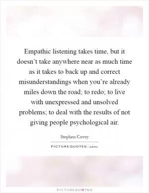 Empathic listening takes time, but it doesn’t take anywhere near as much time as it takes to back up and correct misunderstandings when you’re already miles down the road; to redo; to live with unexpressed and unsolved problems; to deal with the results of not giving people psychological air Picture Quote #1