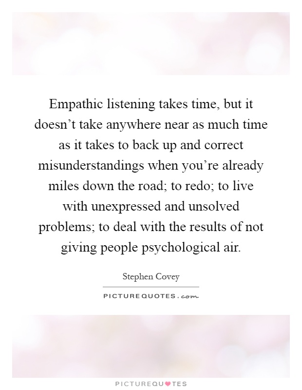 Empathic listening takes time, but it doesn't take anywhere near as much time as it takes to back up and correct misunderstandings when you're already miles down the road; to redo; to live with unexpressed and unsolved problems; to deal with the results of not giving people psychological air Picture Quote #1