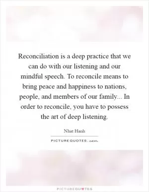 Reconciliation is a deep practice that we can do with our listening and our mindful speech. To reconcile means to bring peace and happiness to nations, people, and members of our family... In order to reconcile, you have to possess the art of deep listening Picture Quote #1