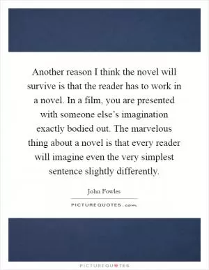 Another reason I think the novel will survive is that the reader has to work in a novel. In a film, you are presented with someone else’s imagination exactly bodied out. The marvelous thing about a novel is that every reader will imagine even the very simplest sentence slightly differently Picture Quote #1