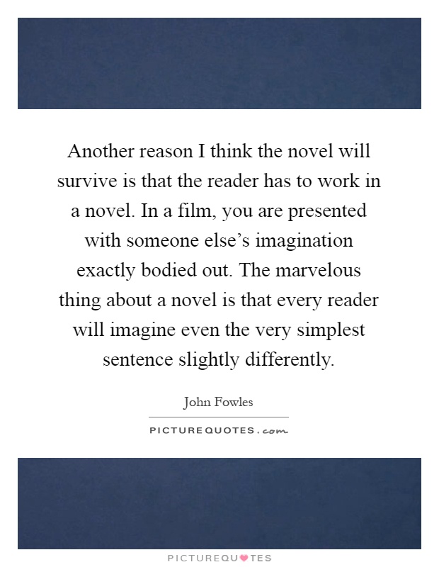 Another reason I think the novel will survive is that the reader has to work in a novel. In a film, you are presented with someone else's imagination exactly bodied out. The marvelous thing about a novel is that every reader will imagine even the very simplest sentence slightly differently Picture Quote #1