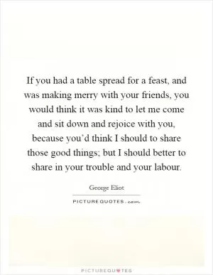 If you had a table spread for a feast, and was making merry with your friends, you would think it was kind to let me come and sit down and rejoice with you, because you’d think I should to share those good things; but I should better to share in your trouble and your labour Picture Quote #1