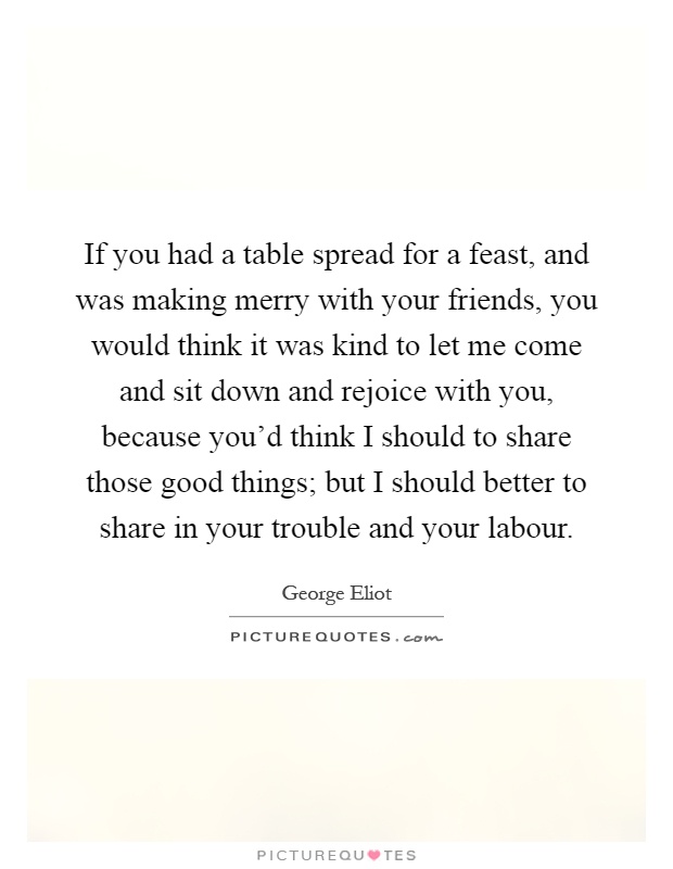 If you had a table spread for a feast, and was making merry with your friends, you would think it was kind to let me come and sit down and rejoice with you, because you'd think I should to share those good things; but I should better to share in your trouble and your labour Picture Quote #1