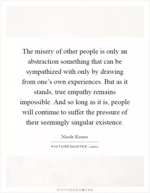 The misery of other people is only an abstraction something that can be sympathized with only by drawing from one’s own experiences. But as it stands, true empathy remains impossible. And so long as it is, people will continue to suffer the pressure of their seemingly singular existence Picture Quote #1