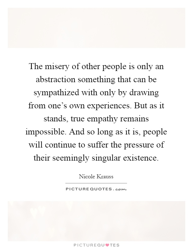 The misery of other people is only an abstraction something that can be sympathized with only by drawing from one's own experiences. But as it stands, true empathy remains impossible. And so long as it is, people will continue to suffer the pressure of their seemingly singular existence Picture Quote #1