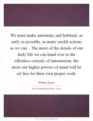 We must make automatic and habitual, as early as possible, as many useful actions as we can... The more of the details of our daily life we can hand over to the effortless custody of automatism, the more our higher powers of mind will be set free for their own proper work Picture Quote #1