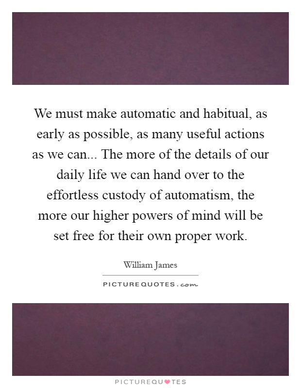We must make automatic and habitual, as early as possible, as many useful actions as we can... The more of the details of our daily life we can hand over to the effortless custody of automatism, the more our higher powers of mind will be set free for their own proper work Picture Quote #1