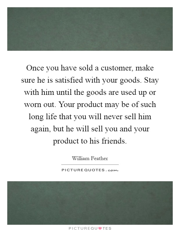 Once you have sold a customer, make sure he is satisfied with your goods. Stay with him until the goods are used up or worn out. Your product may be of such long life that you will never sell him again, but he will sell you and your product to his friends Picture Quote #1