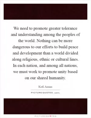 We need to promote greater tolerance and understanding among the peoples of the world. Nothing can be more dangerous to our efforts to build peace and development than a world divided along religious, ethnic or cultural lines. In each nation, and among all nations, we must work to promote unity based on our shared humanity Picture Quote #1