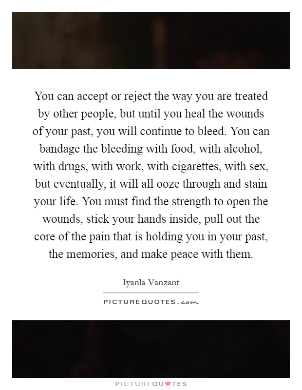 You can accept or reject the way you are treated by other people, but until you heal the wounds of your past, you will continue to bleed. You can bandage the bleeding with food, with alcohol, with drugs, with work, with cigarettes, with sex, but eventually, it will all ooze through and stain your life. You must find the strength to open the wounds, stick your hands inside, pull out the core of the pain that is holding you in your past, the memories, and make peace with them Picture Quote #1