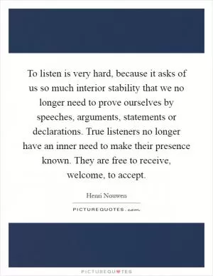 To listen is very hard, because it asks of us so much interior stability that we no longer need to prove ourselves by speeches, arguments, statements or declarations. True listeners no longer have an inner need to make their presence known. They are free to receive, welcome, to accept Picture Quote #1