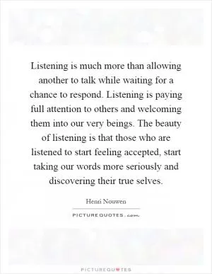 Listening is much more than allowing another to talk while waiting for a chance to respond. Listening is paying full attention to others and welcoming them into our very beings. The beauty of listening is that those who are listened to start feeling accepted, start taking our words more seriously and discovering their true selves Picture Quote #1