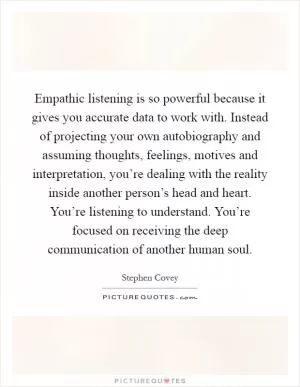 Empathic listening is so powerful because it gives you accurate data to work with. Instead of projecting your own autobiography and assuming thoughts, feelings, motives and interpretation, you’re dealing with the reality inside another person’s head and heart. You’re listening to understand. You’re focused on receiving the deep communication of another human soul Picture Quote #1
