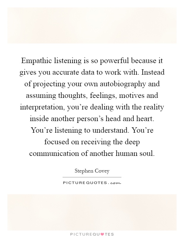 Empathic listening is so powerful because it gives you accurate data to work with. Instead of projecting your own autobiography and assuming thoughts, feelings, motives and interpretation, you're dealing with the reality inside another person's head and heart. You're listening to understand. You're focused on receiving the deep communication of another human soul Picture Quote #1