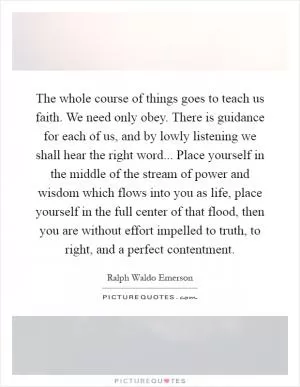 The whole course of things goes to teach us faith. We need only obey. There is guidance for each of us, and by lowly listening we shall hear the right word... Place yourself in the middle of the stream of power and wisdom which flows into you as life, place yourself in the full center of that flood, then you are without effort impelled to truth, to right, and a perfect contentment Picture Quote #1