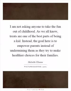 I am not asking anyone to take the fun out of childhood. As we all know, treats are one of the best parts of being a kid. Instead, the goal here is to empower parents instead of undermining them as they try to make healthier choices for their families Picture Quote #1