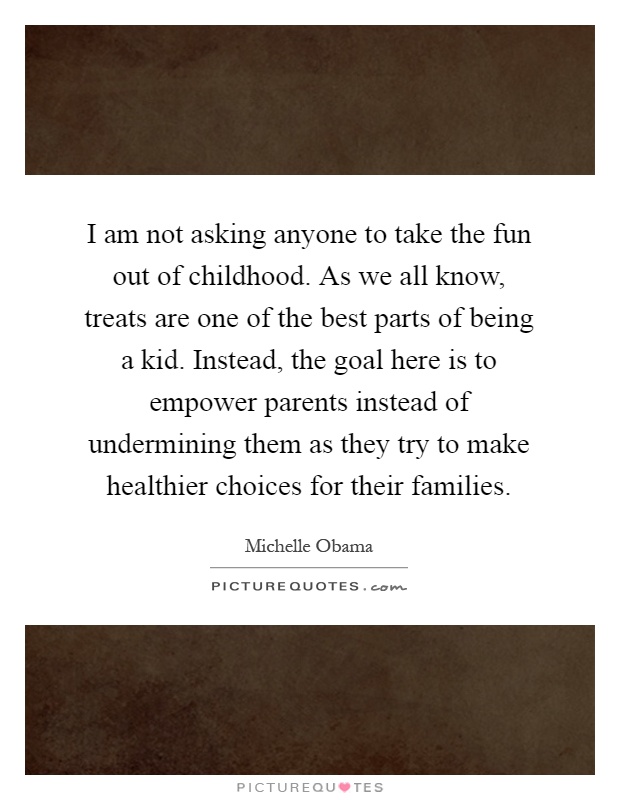 I am not asking anyone to take the fun out of childhood. As we all know, treats are one of the best parts of being a kid. Instead, the goal here is to empower parents instead of undermining them as they try to make healthier choices for their families Picture Quote #1