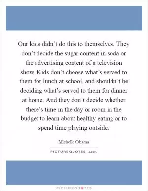 Our kids didn’t do this to themselves. They don’t decide the sugar content in soda or the advertising content of a television show. Kids don’t choose what’s served to them for lunch at school, and shouldn’t be deciding what’s served to them for dinner at home. And they don’t decide whether there’s time in the day or room in the budget to learn about healthy eating or to spend time playing outside Picture Quote #1