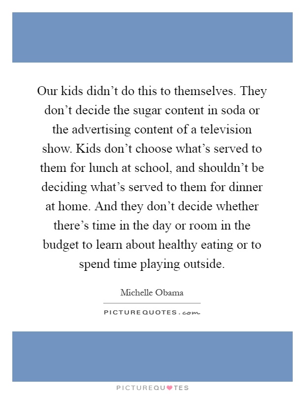 Our kids didn't do this to themselves. They don't decide the sugar content in soda or the advertising content of a television show. Kids don't choose what's served to them for lunch at school, and shouldn't be deciding what's served to them for dinner at home. And they don't decide whether there's time in the day or room in the budget to learn about healthy eating or to spend time playing outside Picture Quote #1