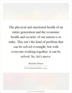 The physical and emotional health of an entire generation and the economic health and security of our nation is at stake. This isn’t the kind of problem that can be solved overnight, but with everyone working together, it can be solved. So, let’s move Picture Quote #1
