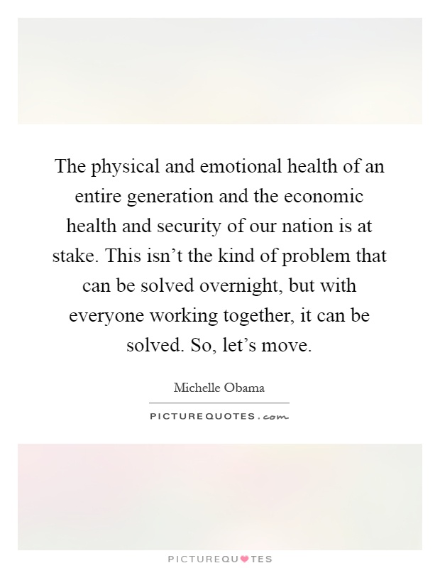 The physical and emotional health of an entire generation and the economic health and security of our nation is at stake. This isn't the kind of problem that can be solved overnight, but with everyone working together, it can be solved. So, let's move Picture Quote #1