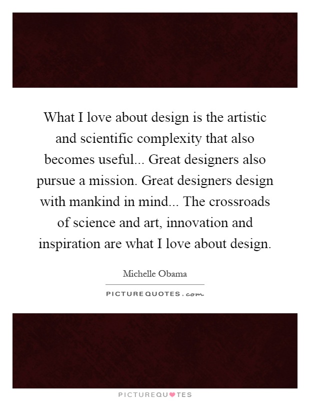What I love about design is the artistic and scientific complexity that also becomes useful... Great designers also pursue a mission. Great designers design with mankind in mind... The crossroads of science and art, innovation and inspiration are what I love about design Picture Quote #1
