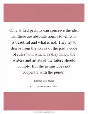 Only stilted pedants can conceive the idea that there are absolute norms to tell what is beautiful and what is not. They try to derive from the works of the past a code of rules with which, as they fancy, the writers and artists of the future should comply. But the genius does not cooperate with the pundit Picture Quote #1