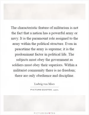 The characteristic feature of militarism is not the fact that a nation has a powerful army or navy. It is the paramount role assigned to the army within the political structure. Even in peacetime the army is supreme; it is the predominant factor in political life. The subjects must obey the government as soldiers must obey their superiors. Within a militarist community there is no freedom; there are only obedience and discipline Picture Quote #1