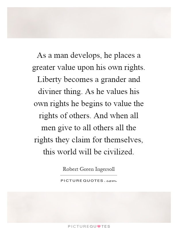 As a man develops, he places a greater value upon his own rights. Liberty becomes a grander and diviner thing. As he values his own rights he begins to value the rights of others. And when all men give to all others all the rights they claim for themselves, this world will be civilized Picture Quote #1