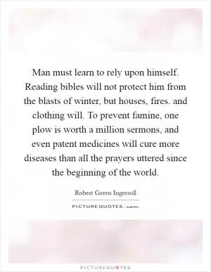 Man must learn to rely upon himself. Reading bibles will not protect him from the blasts of winter, but houses, fires. and clothing will. To prevent famine, one plow is worth a million sermons, and even patent medicines will cure more diseases than all the prayers uttered since the beginning of the world Picture Quote #1