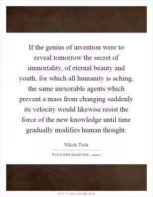 If the genius of invention were to reveal tomorrow the secret of immortality, of eternal beauty and youth, for which all humanity is aching, the same inexorable agents which prevent a mass from changing suddenly its velocity would likewise resist the force of the new knowledge until time gradually modifies human thought Picture Quote #1