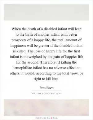 When the death of a disabled infant will lead to the birth of another infant with better prospects of a happy life, the total amount of happiness will be greater if the disabled infant is killed. The loss of happy life for the first infant is outweighed by the gain of happier life for the second. Therefore, if killing the hemophiliac infant has no adverse effect on others, it would, according to the total view, be right to kill him Picture Quote #1