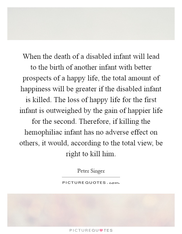 When the death of a disabled infant will lead to the birth of another infant with better prospects of a happy life, the total amount of happiness will be greater if the disabled infant is killed. The loss of happy life for the first infant is outweighed by the gain of happier life for the second. Therefore, if killing the hemophiliac infant has no adverse effect on others, it would, according to the total view, be right to kill him Picture Quote #1