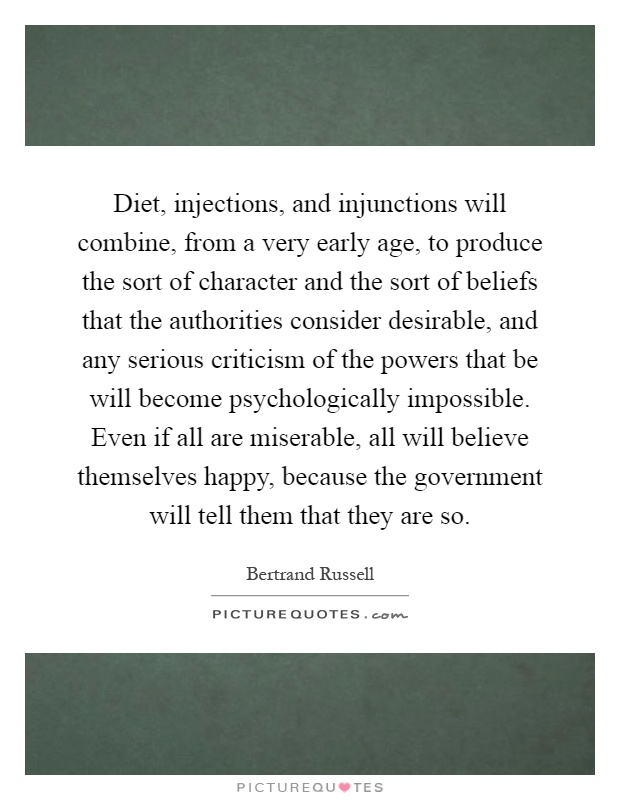 Diet, injections, and injunctions will combine, from a very early age, to produce the sort of character and the sort of beliefs that the authorities consider desirable, and any serious criticism of the powers that be will become psychologically impossible. Even if all are miserable, all will believe themselves happy, because the government will tell them that they are so Picture Quote #1