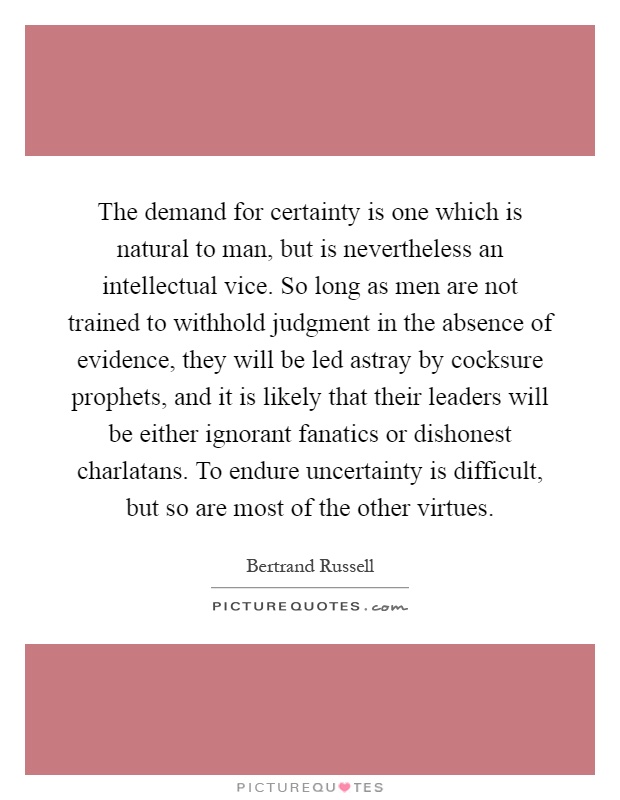The demand for certainty is one which is natural to man, but is nevertheless an intellectual vice. So long as men are not trained to withhold judgment in the absence of evidence, they will be led astray by cocksure prophets, and it is likely that their leaders will be either ignorant fanatics or dishonest charlatans. To endure uncertainty is difficult, but so are most of the other virtues Picture Quote #1
