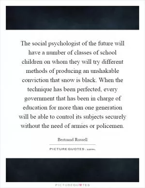 The social psychologist of the future will have a number of classes of school children on whom they will try different methods of producing an unshakable conviction that snow is black. When the technique has been perfected, every government that has been in charge of education for more than one generation will be able to control its subjects securely without the need of armies or policemen Picture Quote #1