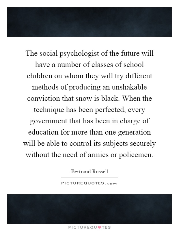 The social psychologist of the future will have a number of classes of school children on whom they will try different methods of producing an unshakable conviction that snow is black. When the technique has been perfected, every government that has been in charge of education for more than one generation will be able to control its subjects securely without the need of armies or policemen Picture Quote #1