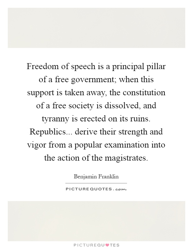 Freedom of speech is a principal pillar of a free government; when this support is taken away, the constitution of a free society is dissolved, and tyranny is erected on its ruins. Republics... derive their strength and vigor from a popular examination into the action of the magistrates Picture Quote #1