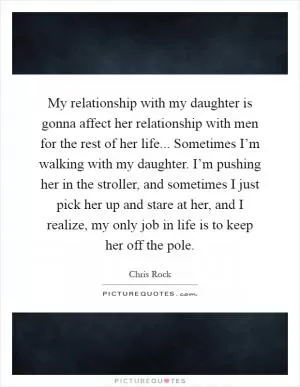 My relationship with my daughter is gonna affect her relationship with men for the rest of her life... Sometimes I’m walking with my daughter. I’m pushing her in the stroller, and sometimes I just pick her up and stare at her, and I realize, my only job in life is to keep her off the pole Picture Quote #1