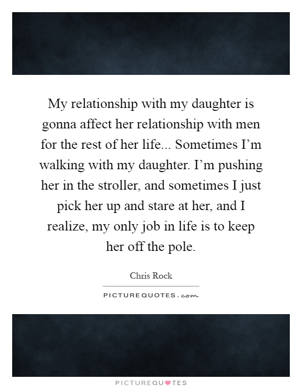 My relationship with my daughter is gonna affect her relationship with men for the rest of her life... Sometimes I'm walking with my daughter. I'm pushing her in the stroller, and sometimes I just pick her up and stare at her, and I realize, my only job in life is to keep her off the pole Picture Quote #1