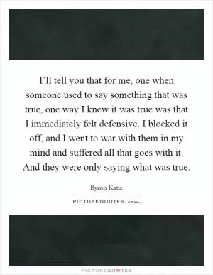 I’ll tell you that for me, one when someone used to say something that was true, one way I knew it was true was that I immediately felt defensive. I blocked it off, and I went to war with them in my mind and suffered all that goes with it. And they were only saying what was true Picture Quote #1