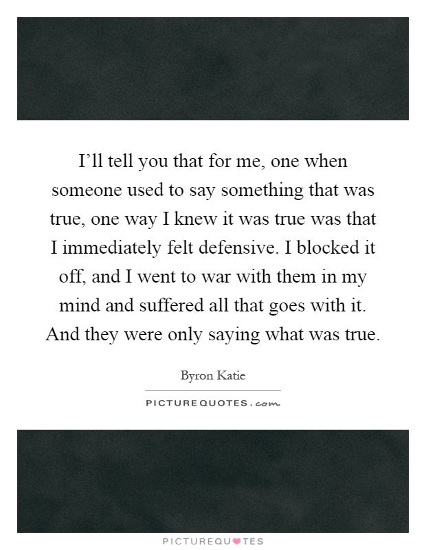 I'll tell you that for me, one when someone used to say something that was true, one way I knew it was true was that I immediately felt defensive. I blocked it off, and I went to war with them in my mind and suffered all that goes with it. And they were only saying what was true Picture Quote #1