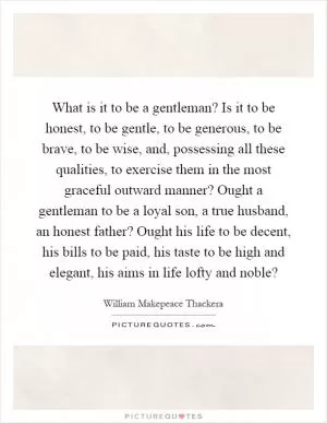 What is it to be a gentleman? Is it to be honest, to be gentle, to be generous, to be brave, to be wise, and, possessing all these qualities, to exercise them in the most graceful outward manner? Ought a gentleman to be a loyal son, a true husband, an honest father? Ought his life to be decent, his bills to be paid, his taste to be high and elegant, his aims in life lofty and noble? Picture Quote #1